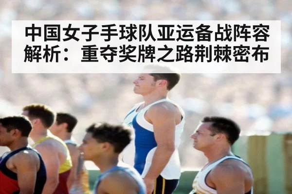 中国女子手球队亚运备战阵容解析:重夺奖牌之路荆棘密布